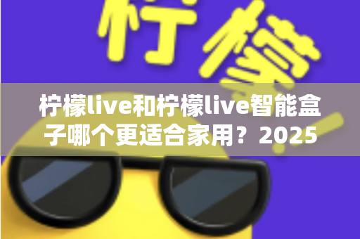 柠檬live和柠檬live智能盒子哪个更适合家用？2025年家庭用户深度选购指南