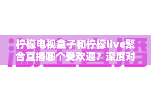 柠檬电视盒子和柠檬live聚合直播哪个受欢迎?深度对比解析帮你选对不选贵 柠檬电视盒子和柠檬live聚合直播哪个受欢迎?深度对比解析帮你选对不选贵