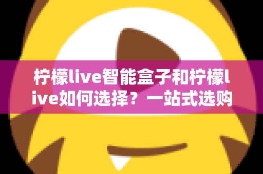 柠檬live智能盒子和柠檬live如何选择?一站式选购指南帮你轻松做决定 柠檬live智能盒子和柠檬live如何选择?一站式选购指南帮你轻松做决定