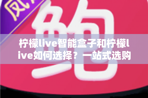 柠檬live智能盒子和柠檬live如何选择？一站式选购指南帮你轻松做决定