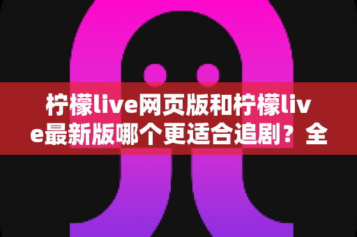 柠檬live网页版和柠檬live最新版哪个更适合追剧?全方位对比助你找到最佳观影方案 柠檬live网页版和柠檬live最新版哪个更适合追剧?全方位对比助你找到最佳观影方案