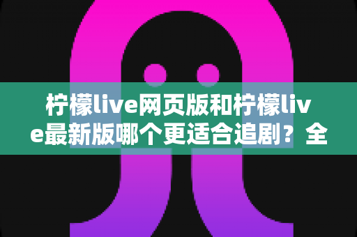 柠檬live网页版和柠檬live最新版哪个更适合追剧?全方位对比助你找到最佳观影方案 柠檬live网页版和柠檬live最新版哪个更适合追剧?全方位对比助你找到最佳观影方案