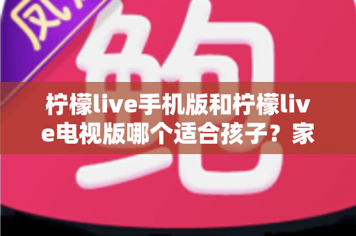 柠檬live手机版和柠檬live电视版哪个适合孩子？家长必读的全面对比与选择指南