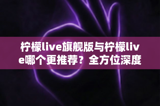 柠檬live旗舰版与柠檬live哪个更推荐？全方位深度对比解析，帮你找到最适合自己的直播体验