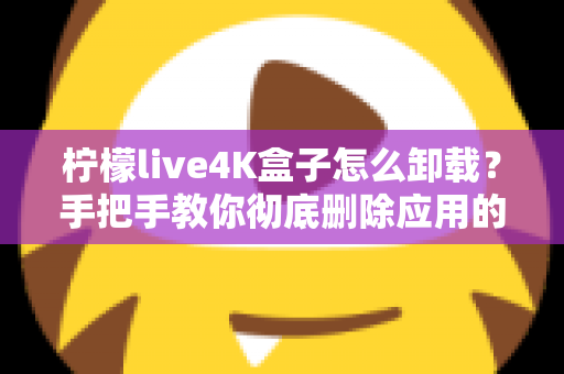 柠檬live4K盒子怎么卸载？手把手教你彻底删除应用的超详细教程
