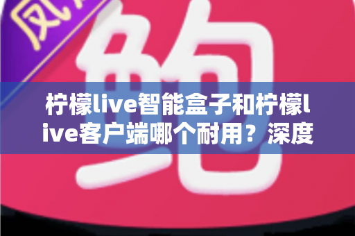 柠檬live智能盒子和柠檬live客户端哪个耐用？深度解析使用寿命与选购指南