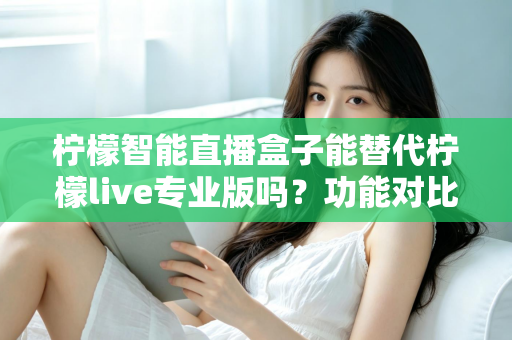柠檬智能直播盒子能替代柠檬live专业版吗？功能对比、适用人群与选购建议全解析