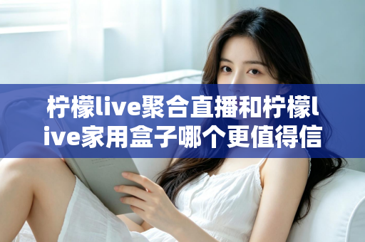 柠檬live聚合直播和柠檬live家用盒子哪个更值得信赖？五大维度深度对比助你安心选购