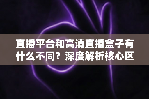 直播平台和高清直播盒子有什么不同?深度解析核心区别与选购全指南 直播平台和高清直播盒子有什么不同?深度解析核心区别与选购全指南