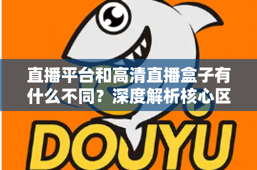 直播平台和高清直播盒子有什么不同？深度解析核心区别与选购全指南
