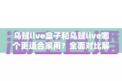 乌贼live盒子和乌贼live哪个更适合家用?全面对比解析,帮你找到理想的家庭观影方案 乌贼live盒子和乌贼live哪个更适合家用?全面对比解析,帮你找到理想的家庭观影方案