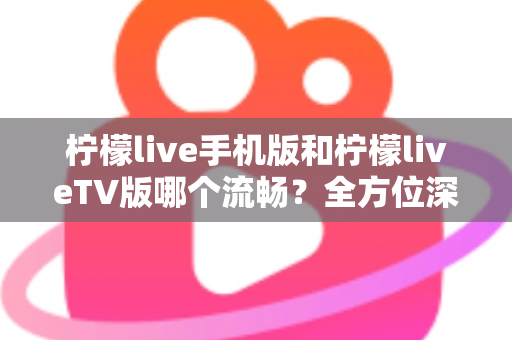 柠檬live手机版和柠檬liveTV版哪个流畅？全方位深度实测对比帮你选对版本