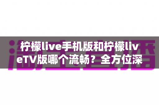柠檬live手机版和柠檬liveTV版哪个流畅？全方位深度实测对比帮你选对版本