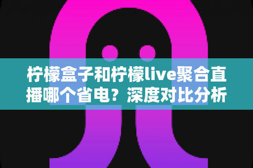 柠檬盒子和柠檬live聚合直播哪个省电？深度对比分析与实用省电技巧全解析