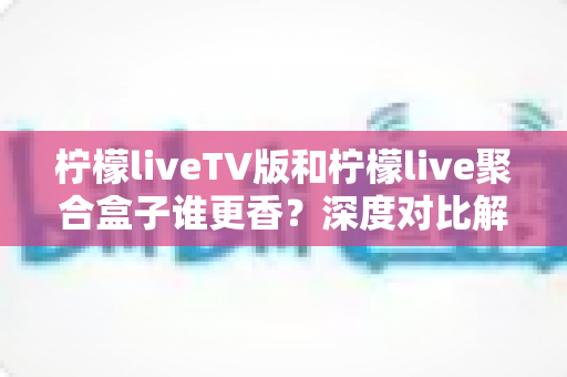 柠檬liveTV版和柠檬live聚合盒子谁更香？深度对比解析助你找到最佳观影方案
