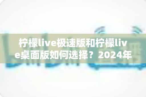 柠檬live极速版和柠檬live桌面版如何选择？2024年最全选购指南与使用建议