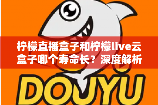 柠檬直播盒子和柠檬live云盒子哪个寿命长？深度解析两大设备使用寿命差异与选购指南
