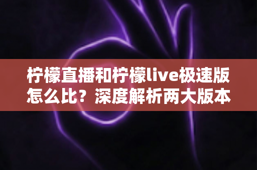 柠檬直播和柠檬live极速版怎么比？深度解析两大版本差异，帮你找到最适合自己的选择