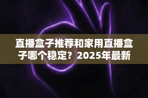 直播盒子推荐和家用直播盒子哪个稳定？2025年最新选购指南与深度解析