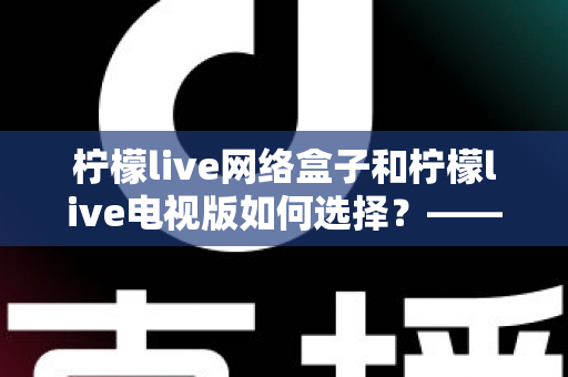 柠檬live网络盒子和柠檬live电视版如何选择？——2024年最全选购指南与深度对比分析
