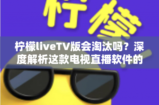 柠檬liveTV版会淘汰吗?深度解析这款电视直播软件的现状、风险与未来发展趋势 柠檬liveTV版会淘汰吗?深度解析这款电视直播软件的现状、风险与未来发展趋势