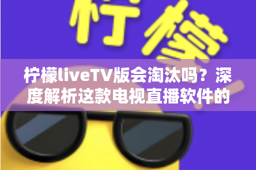 柠檬liveTV版会淘汰吗？深度解析这款电视直播软件的现状、风险与未来发展趋势