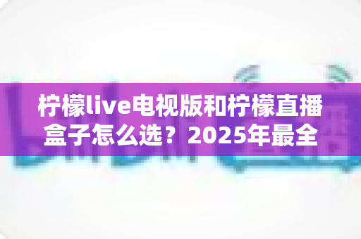 柠檬live电视版和柠檬直播盒子怎么选？2025年最全对比评测与选购避坑指南