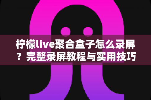 柠檬live聚合盒子怎么录屏?完整录屏教程与实用技巧一站式指南 柠檬live聚合盒子怎么录屏?完整录屏教程与实用技巧一站式指南