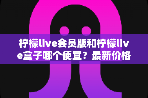 柠檬live会员版和柠檬live盒子哪个便宜?最新价格对比与省钱选购全指南 柠檬live会员版和柠檬live盒子哪个便宜?最新价格对比与省钱选购全指南