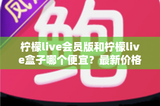 柠檬live会员版和柠檬live盒子哪个便宜?最新价格对比与省钱选购全指南 柠檬live会员版和柠檬live盒子哪个便宜?最新价格对比与省钱选购全指南
