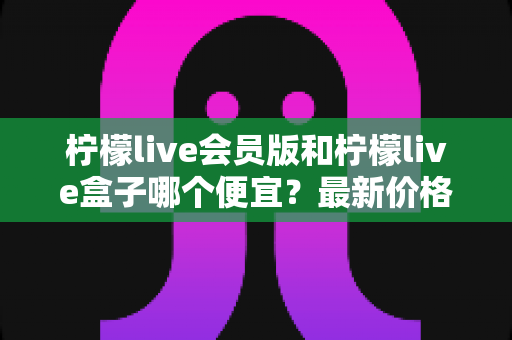 柠檬live会员版和柠檬live盒子哪个便宜？最新价格对比与省钱选购全指南
