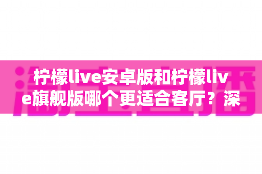 柠檬live安卓版和柠檬live旗舰版哪个更适合客厅？深度对比解析帮你一步选对版本