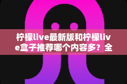柠檬live最新版和柠檬live盒子推荐哪个内容多？全方位对比评测助你选出最全片源方案