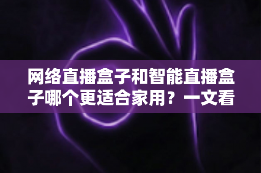 网络直播盒子和智能直播盒子哪个更适合家用?一文看懂家庭选购全攻略 网络直播盒子和智能直播盒子哪个更适合家用?一文看懂家庭选购全攻略