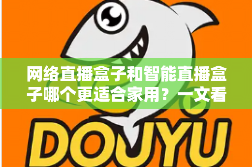 网络直播盒子和智能直播盒子哪个更适合家用？一文看懂家庭选购全攻略
