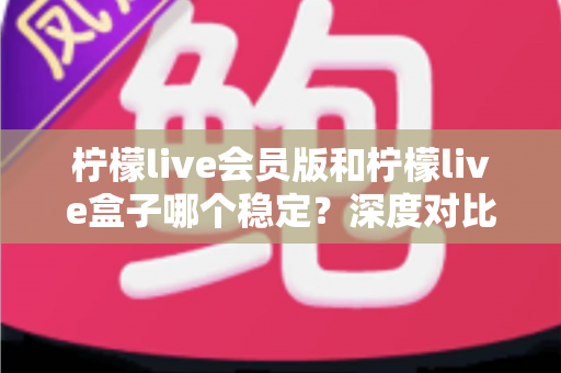 柠檬live会员版和柠檬live盒子哪个稳定？深度对比分析与实用选购指南