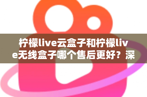 柠檬live云盒子和柠檬live无线盒子哪个售后更好？深度解析售后差异与选购避坑指南
