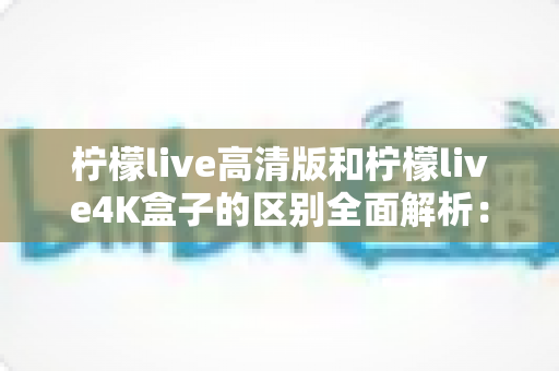柠檬live高清版和柠檬live4K盒子的区别全面解析：选哪款更适合你？一文读懂核心差异