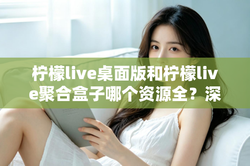 柠檬live桌面版和柠檬live聚合盒子哪个资源全？深度对比帮你选对工具
