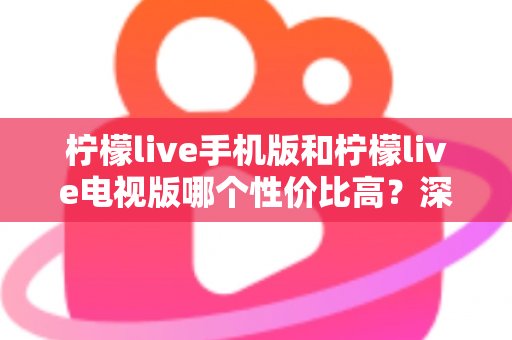 柠檬live手机版和柠檬live电视版哪个性价比高？深度对比分析与选购全指南