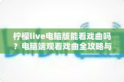 柠檬live电脑版能看戏曲吗?电脑端观看戏曲全攻略与使用体验详解 柠檬live电脑版能看戏曲吗?电脑端观看戏曲全攻略与使用体验详解