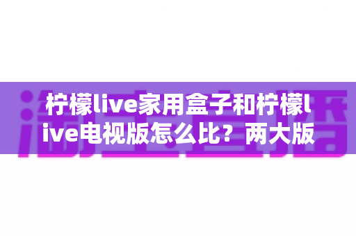 柠檬live家用盒子和柠檬live电视版怎么比？两大版本深度对比全解析帮你选对不踩坑