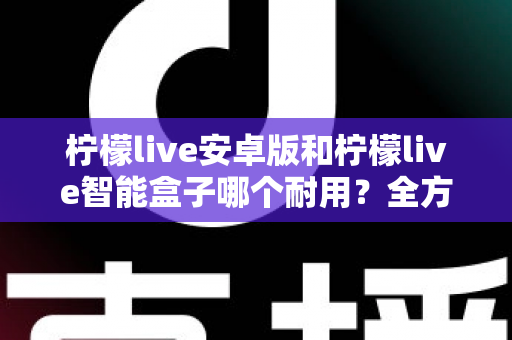 柠檬live安卓版和柠檬live智能盒子哪个耐用?全方位对比分析与选购指南 柠檬live安卓版和柠檬live智能盒子哪个耐用?全方位对比分析与选购指南