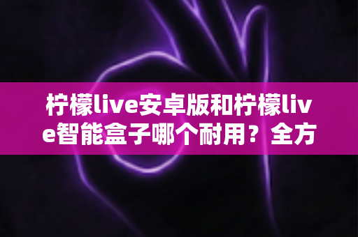 柠檬live安卓版和柠檬live智能盒子哪个耐用?全方位对比分析与选购指南 柠檬live安卓版和柠檬live智能盒子哪个耐用?全方位对比分析与选购指南