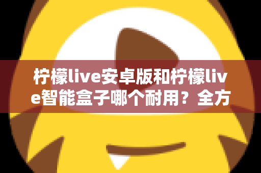 柠檬live安卓版和柠檬live智能盒子哪个耐用？全方位对比分析与选购指南