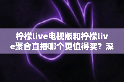 柠檬live电视版和柠檬live聚合直播哪个更值得买？深度对比测评帮你一次选对