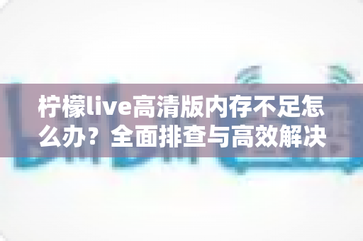 柠檬live高清版内存不足怎么办?全面排查与高效解决方案指南 柠檬live高清版内存不足怎么办?全面排查与高效解决方案指南