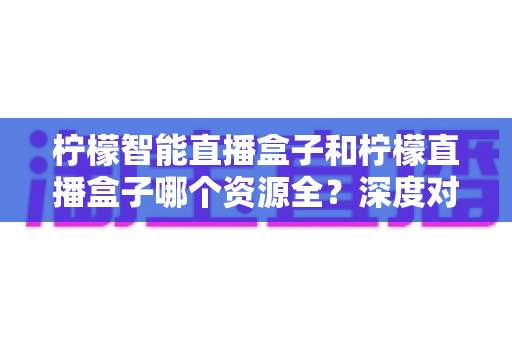柠檬智能直播盒子和柠檬直播盒子哪个资源全？深度对比帮你选对不踩坑