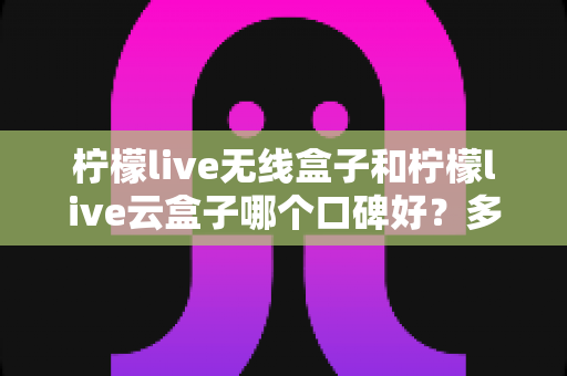 柠檬live无线盒子和柠檬live云盒子哪个口碑好？多维度深度对比与选购全指南