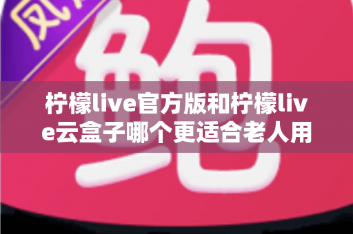 柠檬live官方版和柠檬live云盒子哪个更适合老人用？全方位对比分析与子女选购指南